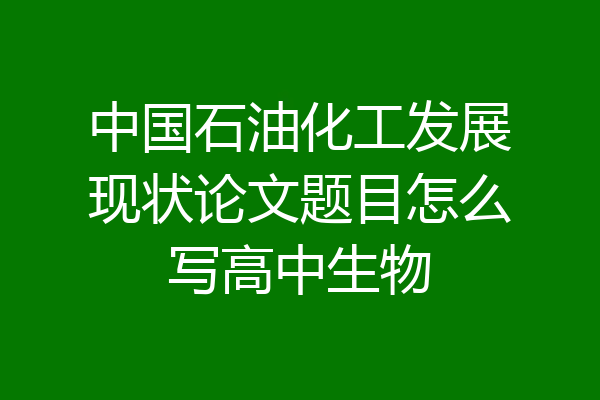 中国石油化工发展现状论文题目怎么写高中生物