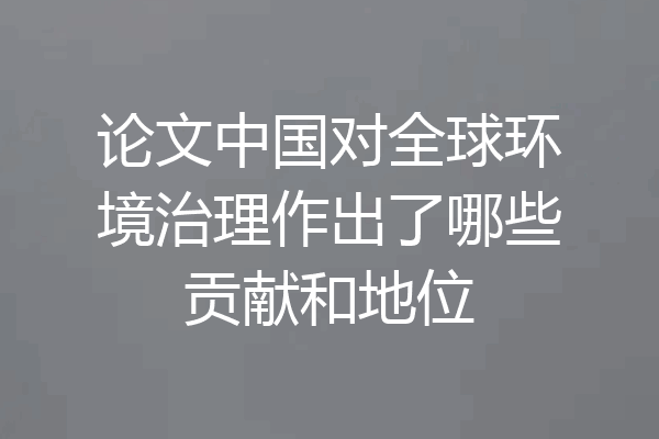 论文中国对全球环境治理作出了哪些贡献和地位