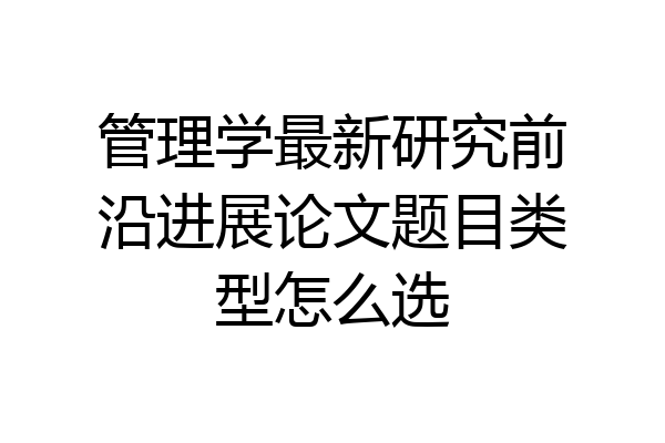 管理学最新研究前沿进展论文题目类型怎么选