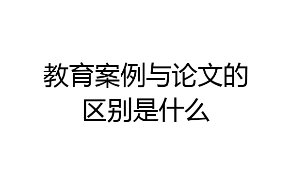 教育案例与论文的区别是什么