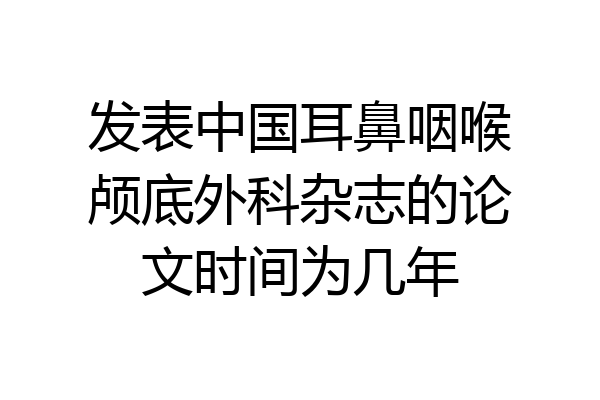 发表中国耳鼻咽喉颅底外科杂志的论文时间为几年