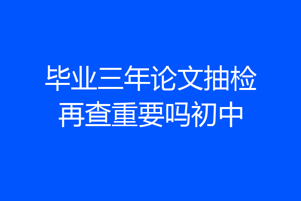 毕业三年论文抽检再查重要吗初中