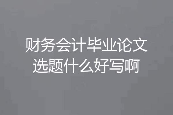 财务会计毕业论文选题什么好写啊