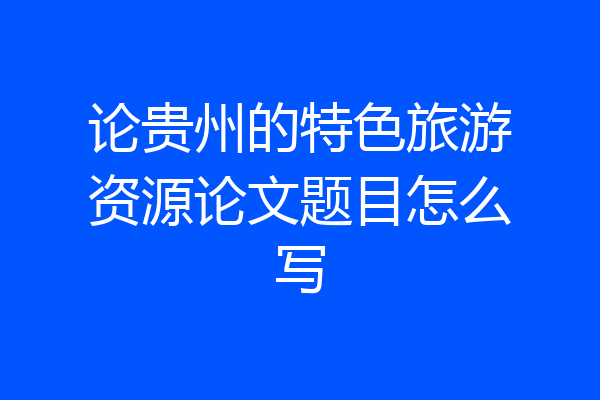 论贵州的特色旅游资源论文题目怎么写