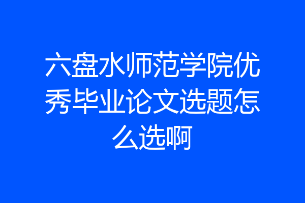 六盘水师范学院优秀毕业论文选题怎么选啊