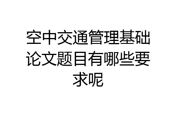 空中交通管理基础论文题目有哪些要求呢
