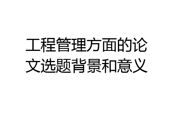 工程管理方面的论文选题背景和意义