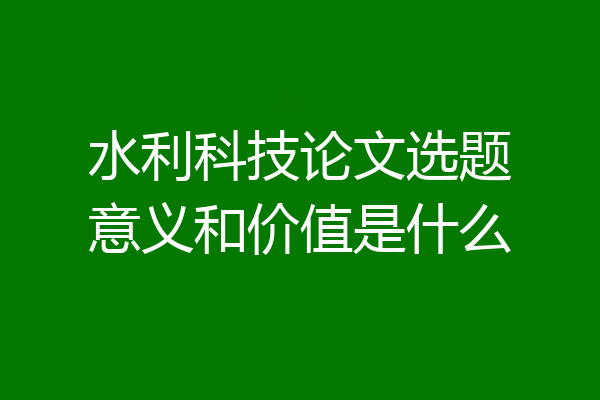 水利科技论文选题意义和价值是什么
