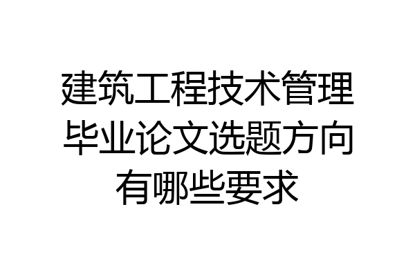 建筑工程技术管理毕业论文选题方向有哪些要求