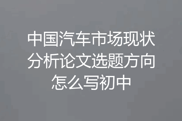 中国汽车市场现状分析论文选题方向怎么写初中