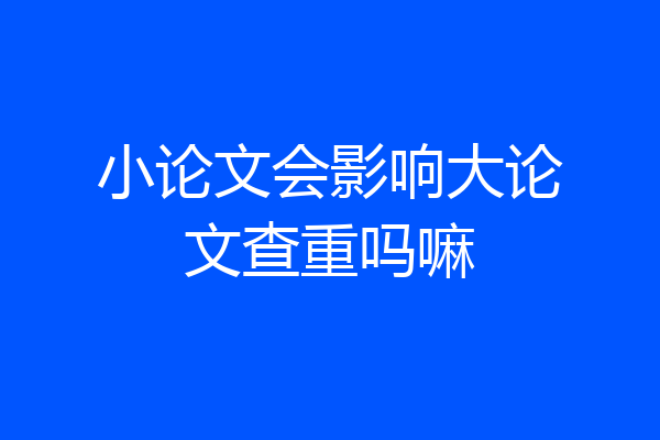 小论文会影响大论文查重吗嘛