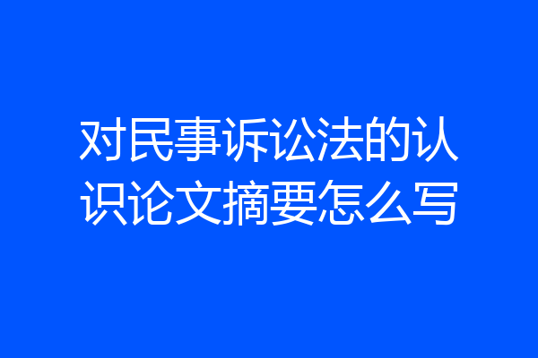 对民事诉讼法的认识论文摘要怎么写