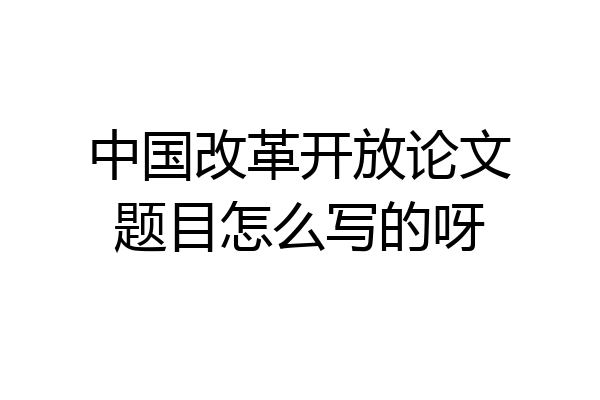 中国改革开放论文题目怎么写的呀