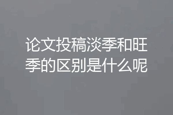 论文投稿淡季和旺季的区别是什么呢