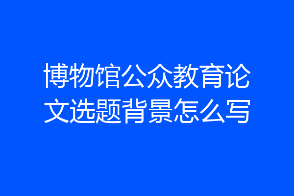 博物馆公众教育论文选题背景怎么写