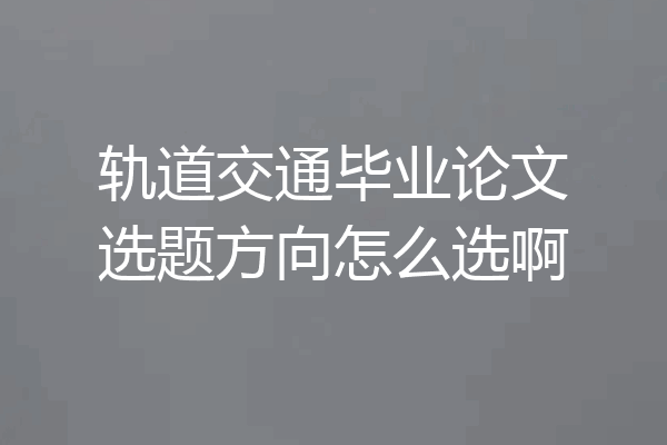 轨道交通毕业论文选题方向怎么选啊