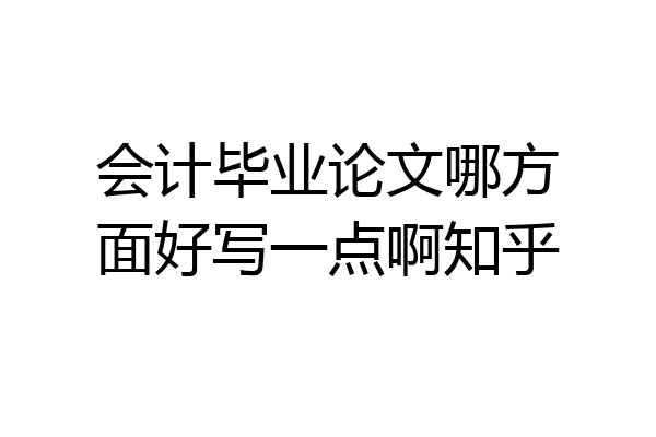 会计毕业论文哪方面好写一点啊知乎