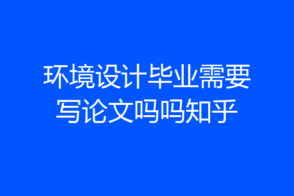 环境设计毕业需要写论文吗吗知乎
