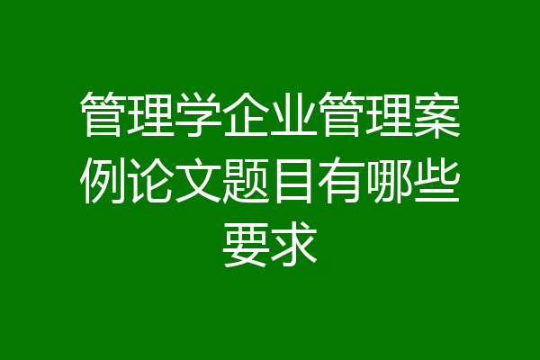 管理学企业管理案例论文题目有哪些要求
