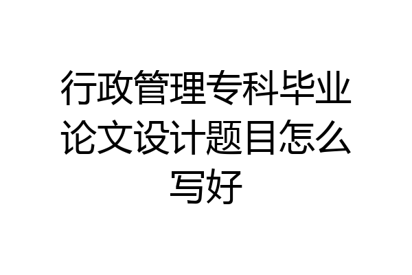 行政管理专科毕业论文设计题目怎么写好