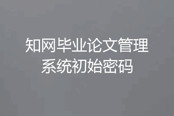 知网毕业论文管理系统初始密码