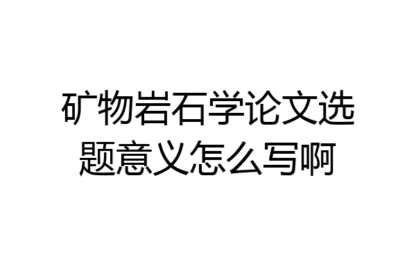 矿物岩石学论文选题意义怎么写啊