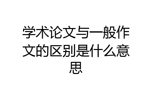 学术论文与一般作文的区别是什么意思