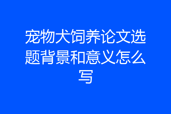 宠物犬饲养论文选题背景和意义怎么写