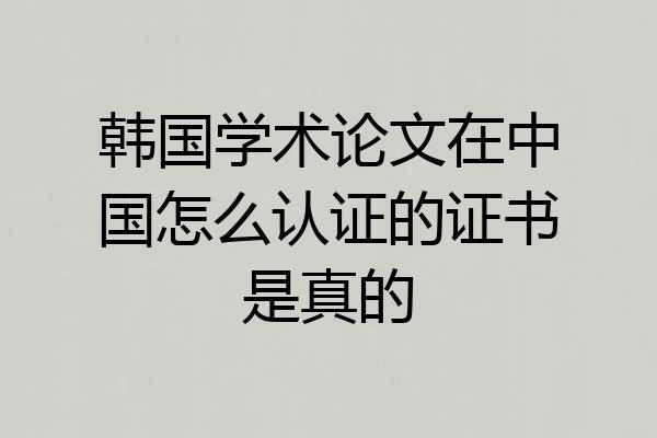 韩国学术论文在中国怎么认证的证书是真的