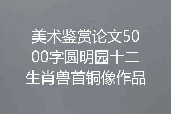 美术鉴赏论文5000字圆明园十二生肖兽首铜像作品