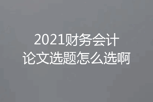 2021财务会计论文选题怎么选啊
