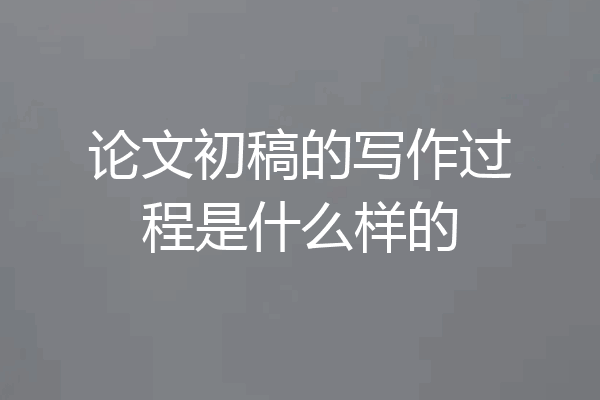 论文初稿的写作过程是什么样的