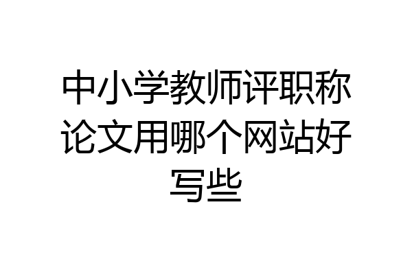 中小学教师评职称论文用哪个网站好写些