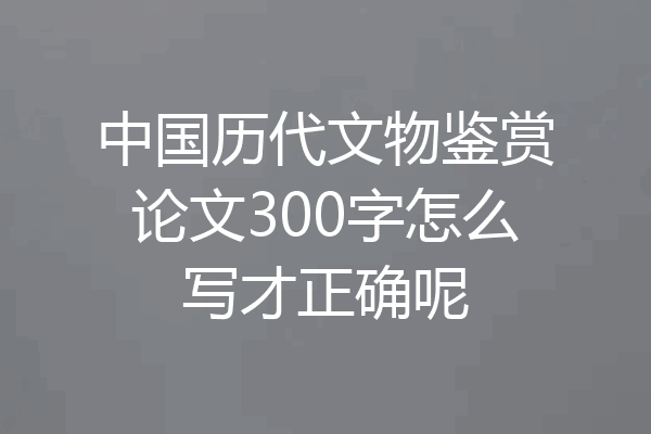 中国历代文物鉴赏论文300字怎么写才正确呢