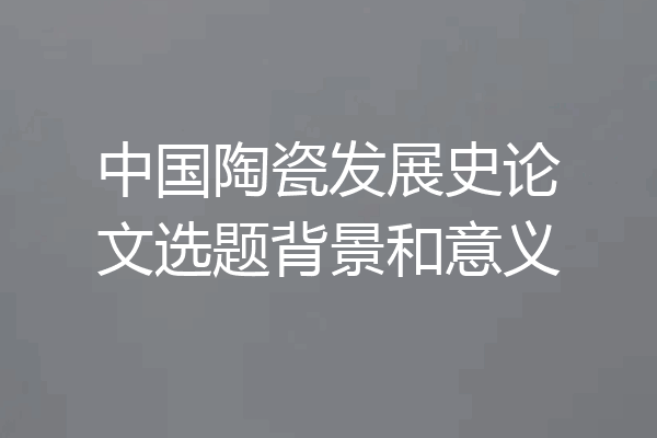 中国陶瓷发展史论文选题背景和意义