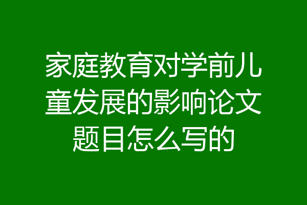 家庭教育对学前儿童发展的影响论文题目怎么写的