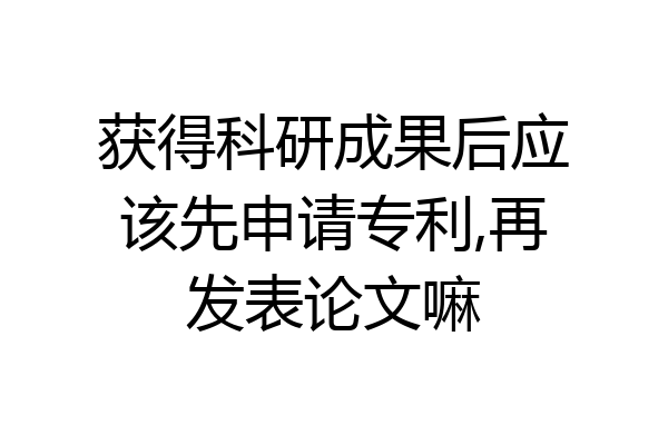 获得科研成果后应该先申请专利,再发表论文嘛
