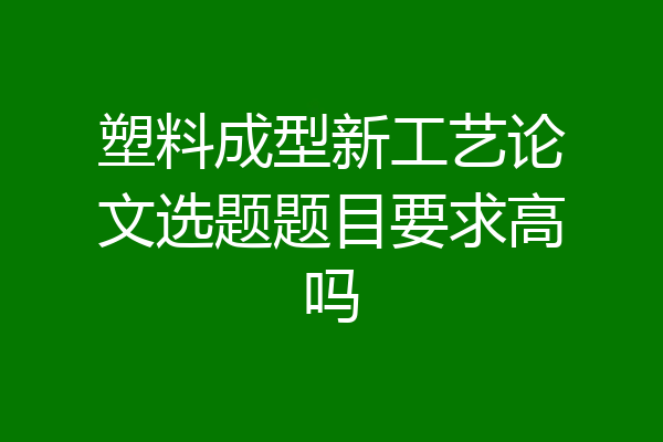 塑料成型新工艺论文选题题目要求高吗