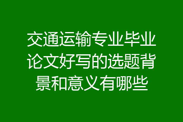 交通运输专业毕业论文好写的选题背景和意义有哪些