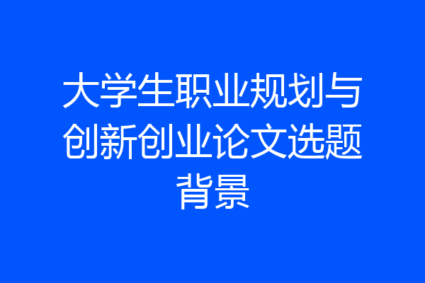 大学生职业规划与创新创业论文选题背景