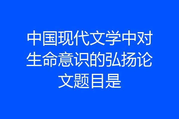 中国现代文学中对生命意识的弘扬论文题目是
