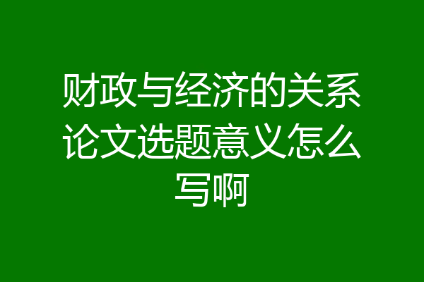 财政与经济的关系论文选题意义怎么写啊