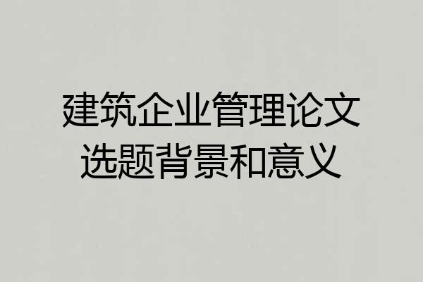 建筑企业管理论文选题背景和意义