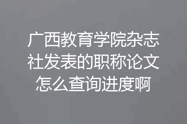广西教育学院杂志社发表的职称论文怎么查询进度啊