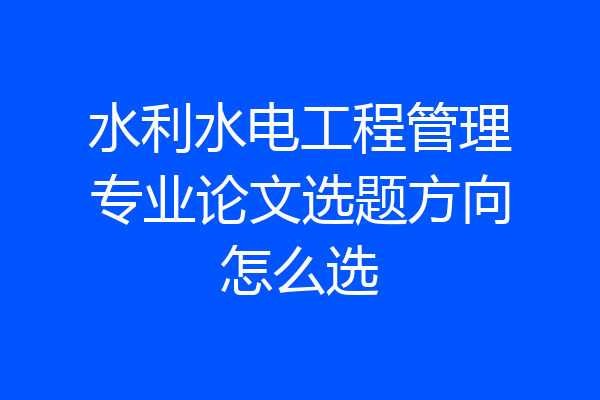 水利水电工程管理专业论文选题方向怎么选