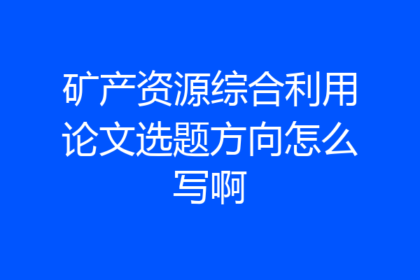 矿产资源综合利用论文选题方向怎么写啊