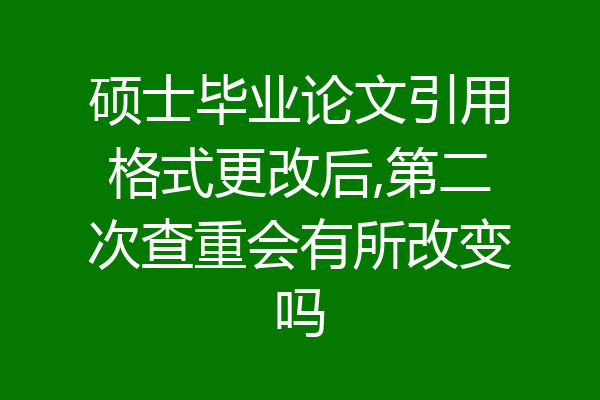 硕士毕业论文引用格式更改后,第二次查重会有所改变吗