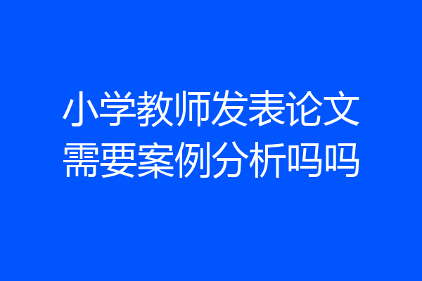 小学教师发表论文需要案例分析吗吗