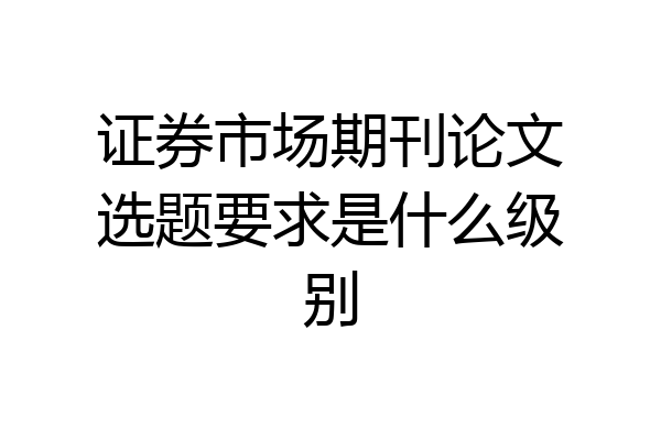 证券市场期刊论文选题要求是什么级别
