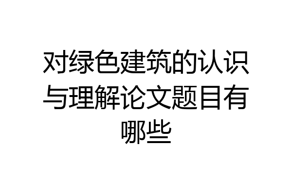 对绿色建筑的认识与理解论文题目有哪些